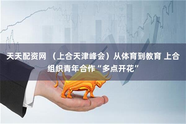 天天配资网 （上合天津峰会）从体育到教育 上合组织青年合作“多点开花”