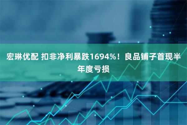 宏琳优配 扣非净利暴跌1694%！良品铺子首现半年度亏损