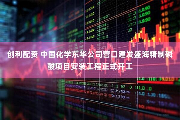 创利配资 中国化学东华公司营口建发盛海精制磷酸项目安装工程正式开工