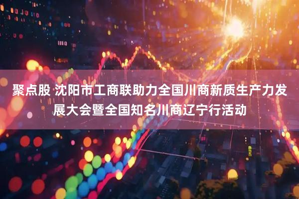 聚点股 沈阳市工商联助力全国川商新质生产力发展大会暨全国知名川商辽宁行活动