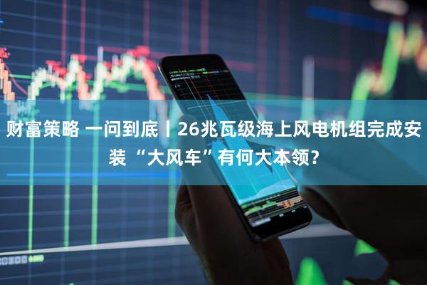 财富策略 一问到底丨26兆瓦级海上风电机组完成安装 “大风车”有何大本领？