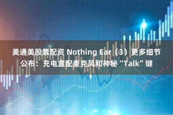 美通美股票配资 Nothing Ear（3）更多细节公布：充电盒配麦克风和神秘“Talk”键
