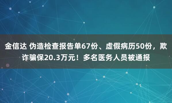 金信达 伪造检查报告单67份、虚假病历50份，欺诈骗保20.3万元！多名医务人员被通报