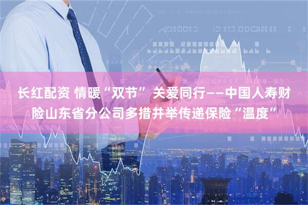 长红配资 情暖“双节” 关爱同行——中国人寿财险山东省分公司多措并举传递保险“温度”