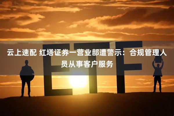 云上速配 红塔证券一营业部遭警示：合规管理人员从事客户服务