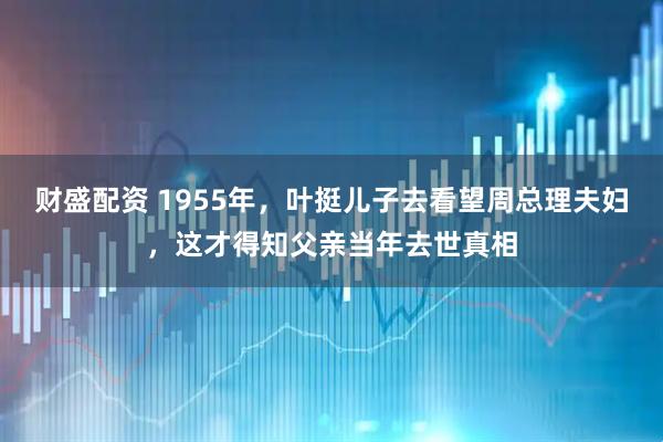 财盛配资 1955年,叶挺儿子去看望周总理夫妇,这才得知父亲当年去世真相