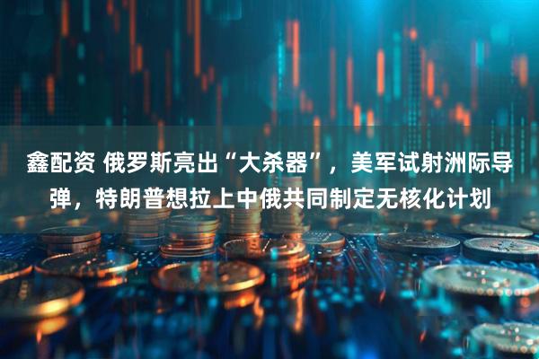 鑫配资 俄罗斯亮出“大杀器”，美军试射洲际导弹，特朗普想拉上中俄共同制定无核化计划