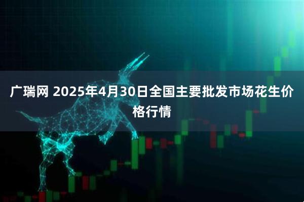 广瑞网 2025年4月30日全国主要批发市场花生价格行情