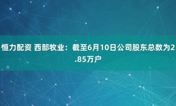 恒力配资 西部牧业：截至6月10日公司股东总数为2.85万户