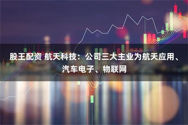 股王配资 航天科技：公司三大主业为航天应用、汽车电子、物联网
