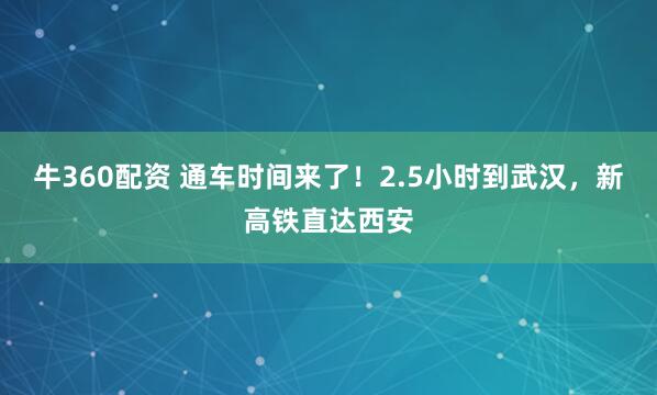 牛360配资 通车时间来了！2.5小时到武汉，新高铁直达西安