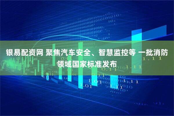 银易配资网 聚焦汽车安全、智慧监控等 一批消防领域国家标准发布