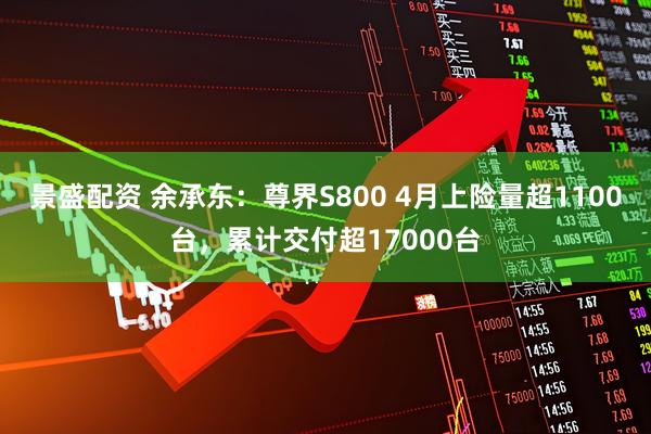 景盛配资 余承东：尊界S800 4月上险量超1100台，累计交付超17000台