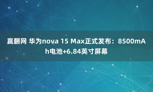 赢翻网 华为nova 15 Max正式发布：8500mAh电池+6.84英寸屏幕