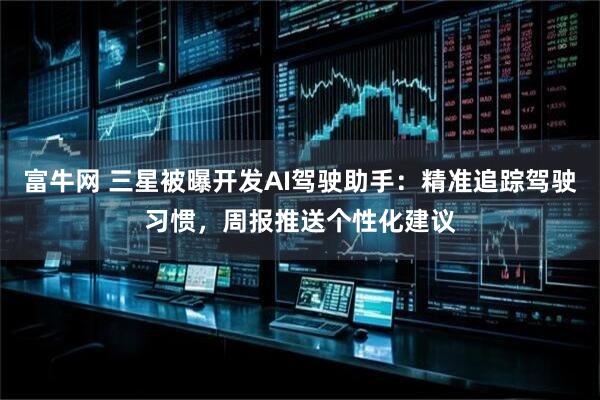 富牛网 三星被曝开发AI驾驶助手：精准追踪驾驶习惯，周报推送个性化建议